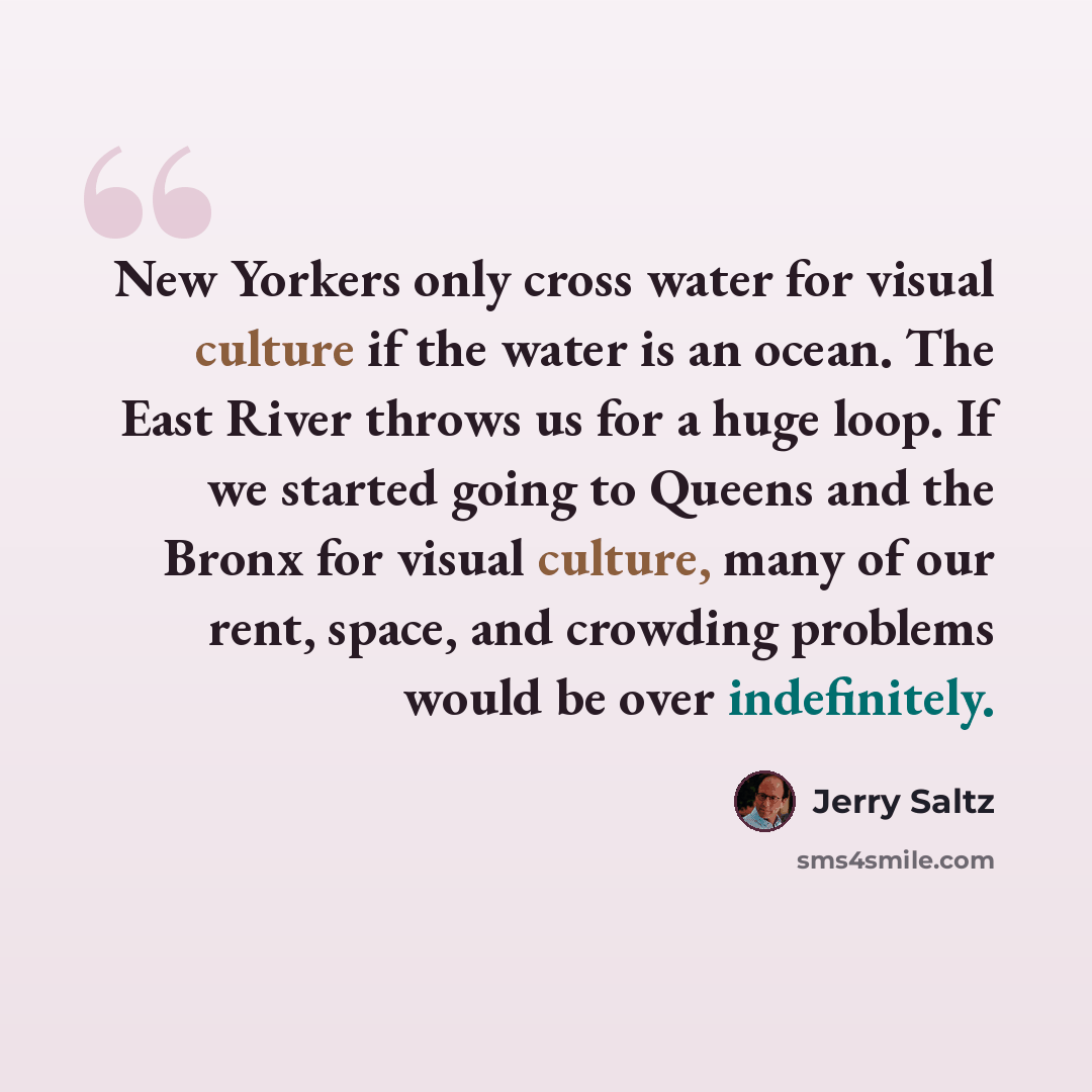 “New Yorkers only cross water for visual culture if the water is an ocean. The East River throws us for a huge loop. If we started going to Queens and the Bronx for visual culture, many of our rent, space, and crowding problems would be over indefinitely.” quote by Jerry Saltz