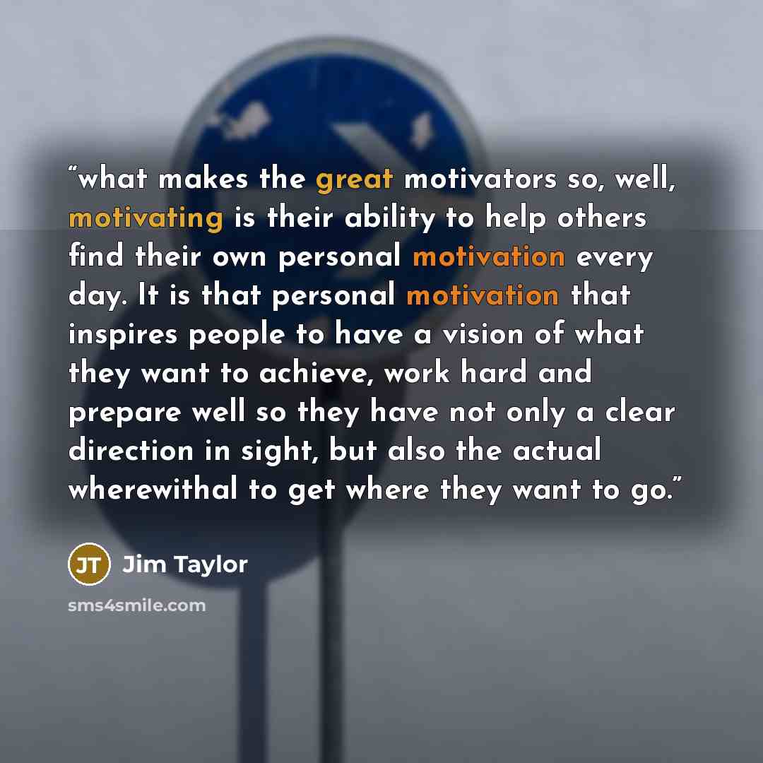 “what makes the great motivators so, well, motivating is their ability to help others find their own personal motivation every day. It is that personal motivation that inspires people to have a vision of what they want to achieve, work hard and prepare well so they have not only a clear direction…” quote by Jim Taylor