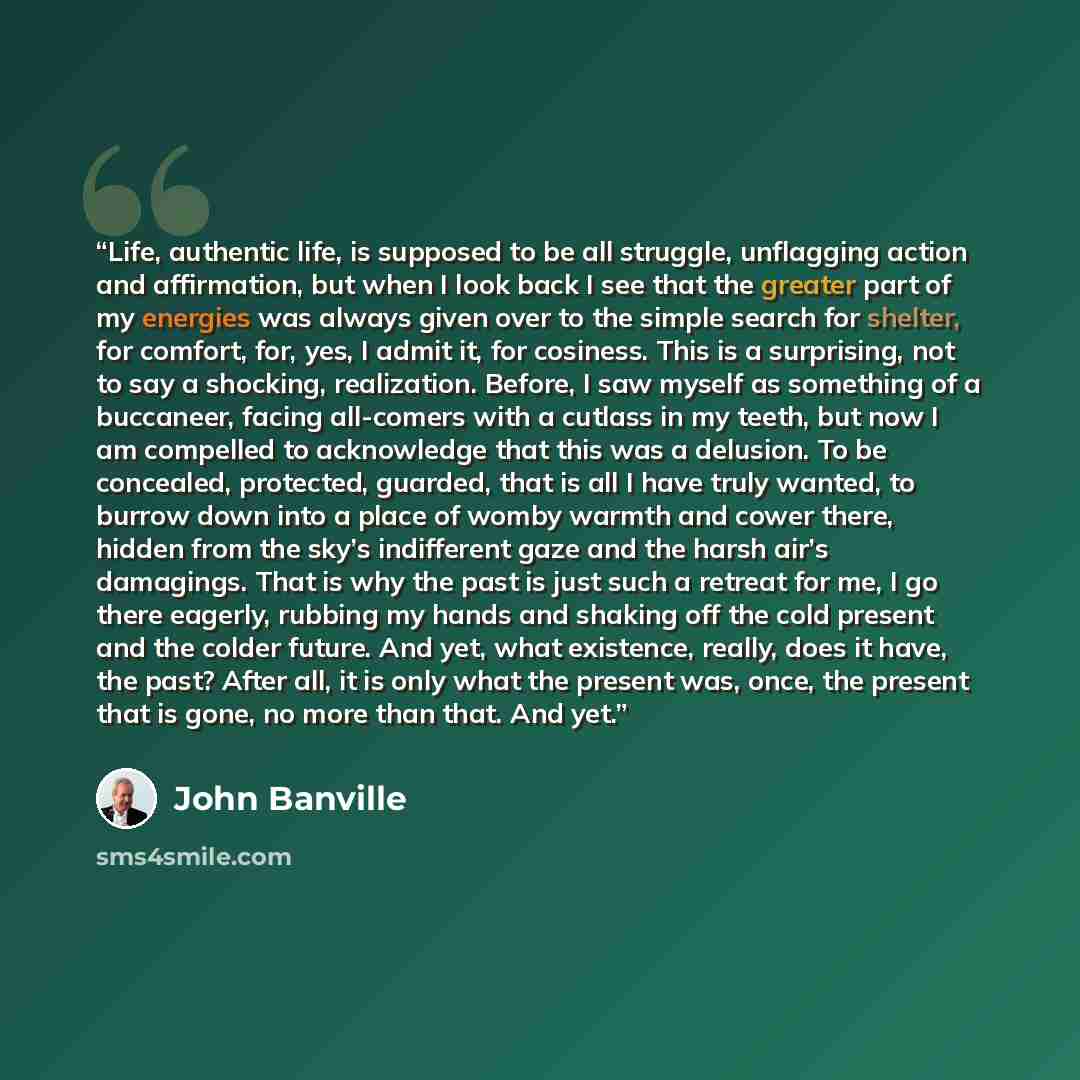 “Life, authentic life, is supposed to be all struggle, unflagging action and affirmation, but when I look back I see that the greater part of my energies was always given over to the simple search for shelter, for comfort, for, yes, I admit it, for cosiness. This is a surprising, not to say a…” quote by John Banville