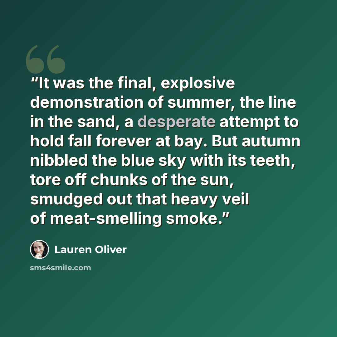 “It was the final, explosive demonstration of summer, the line in the sand, a desperate attempt to hold fall forever at bay. But autumn nibbled the blue sky with its teeth, tore off chunks of the sun, smudged out that heavy veil of meat-smelling smoke.” quote by Lauren Oliver