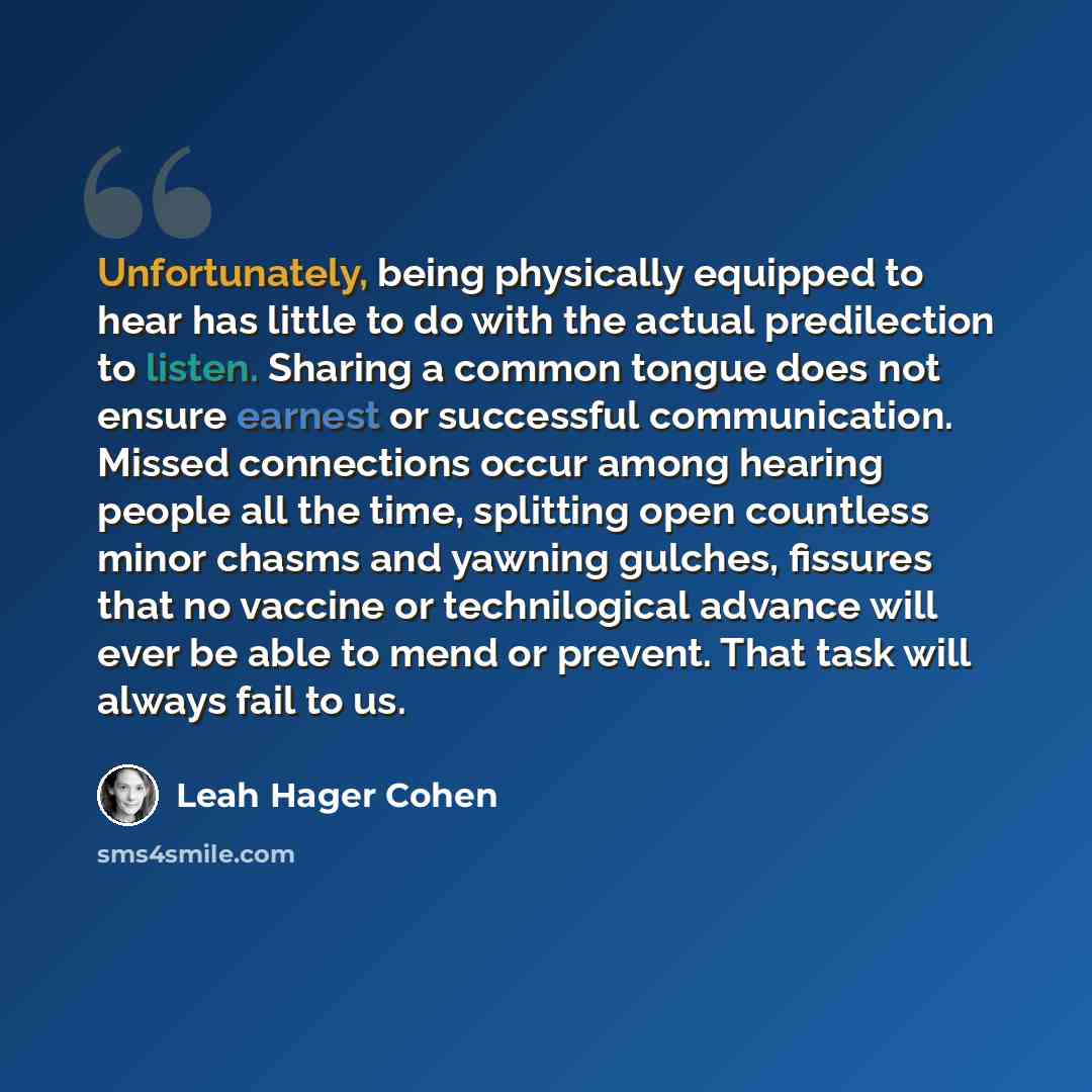 “Unfortunately, being physically equipped to hear has little to do with the actual predilection to listen. Sharing a common tongue does not ensure earnest or successful communication. Missed connections occur among hearing people all the time, splitting open countless minor chasms and yawning…” quote by Leah Hager Cohen