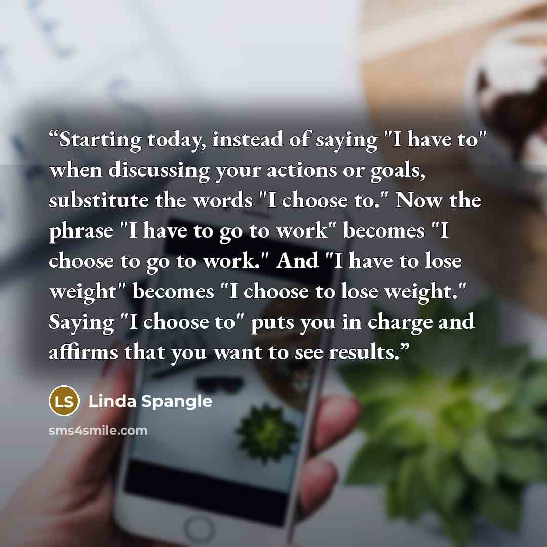 “Starting today, instead of saying "I have to" when discussing your actions or goals, substitute the words "I choose to." Now the phrase "I have to go to work" becomes "I choose to go to work." And "I have to lose weight" becomes "I choose to lose weight." Saying "I choose to" puts you in charge…” quote by Linda Spangle
