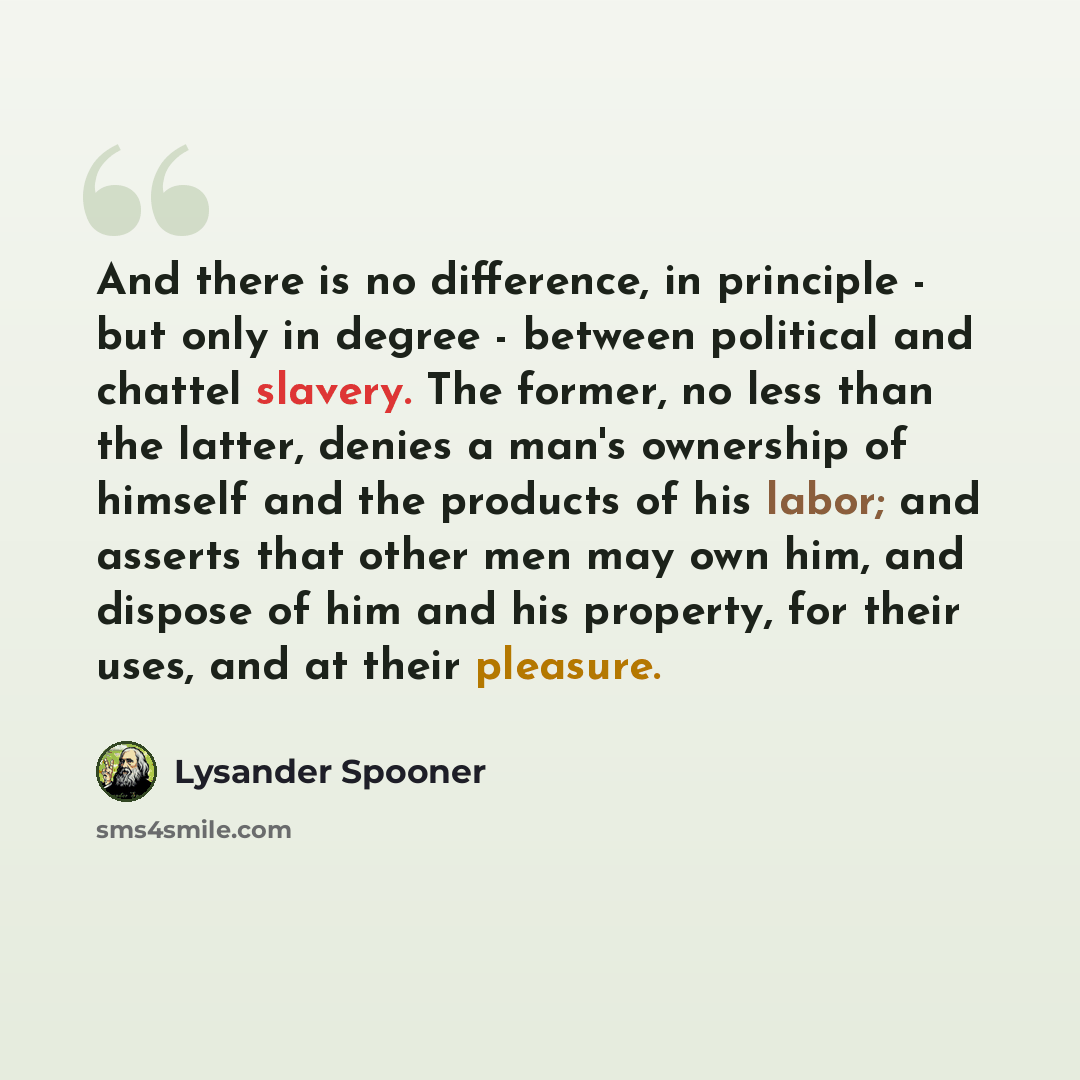 “And there is no difference, in principle - but only in degree - between political and chattel slavery. The former, no less than the latter, denies a man's ownership of himself and the products of his labor; and asserts that other men may own him, and dispose of him and his property, for their…” quote by Lysander Spooner