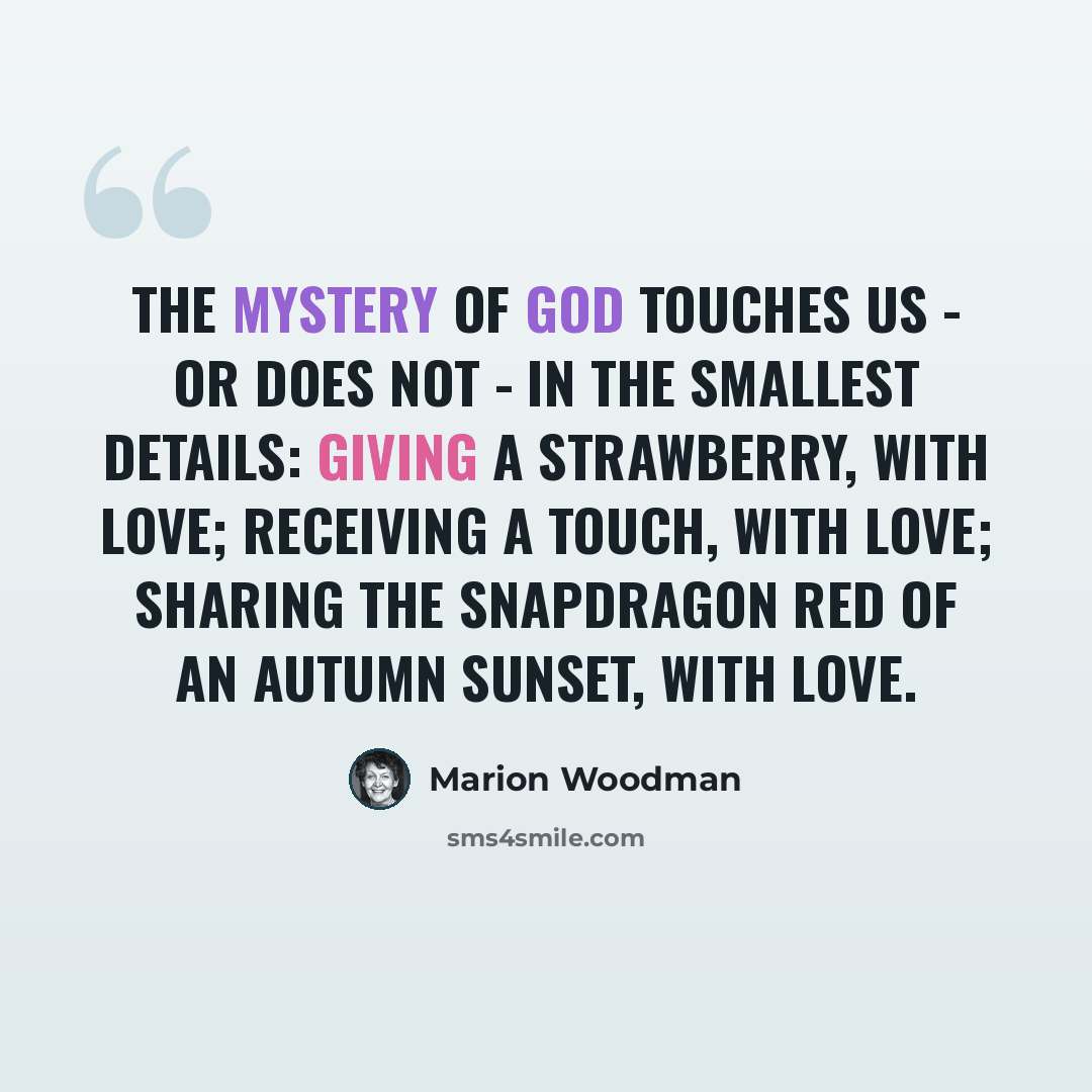 “The mystery of God touches us - or does not - in the smallest details: giving a strawberry, with love; receiving a touch, with love; sharing the snapdragon red of an autumn sunset, with love.” quote by Marion Woodman
