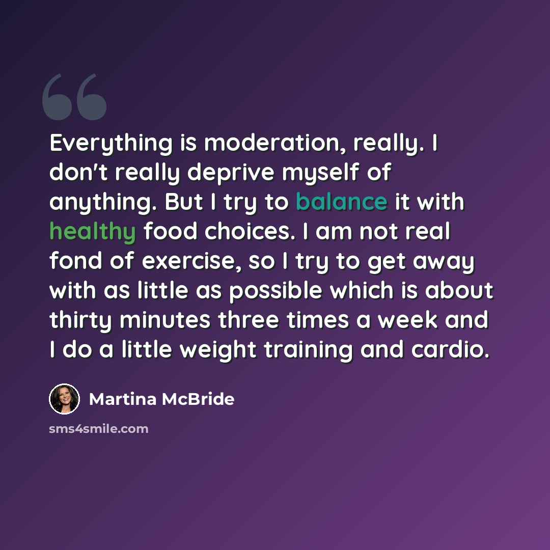 “Everything is moderation, really. I don't really deprive myself of anything. But I try to balance it with healthy food choices. I am not real fond of exercise, so I try to get away with as little as possible which is about thirty minutes three times a week and I do a little weight training and…” quote by Martina McBride