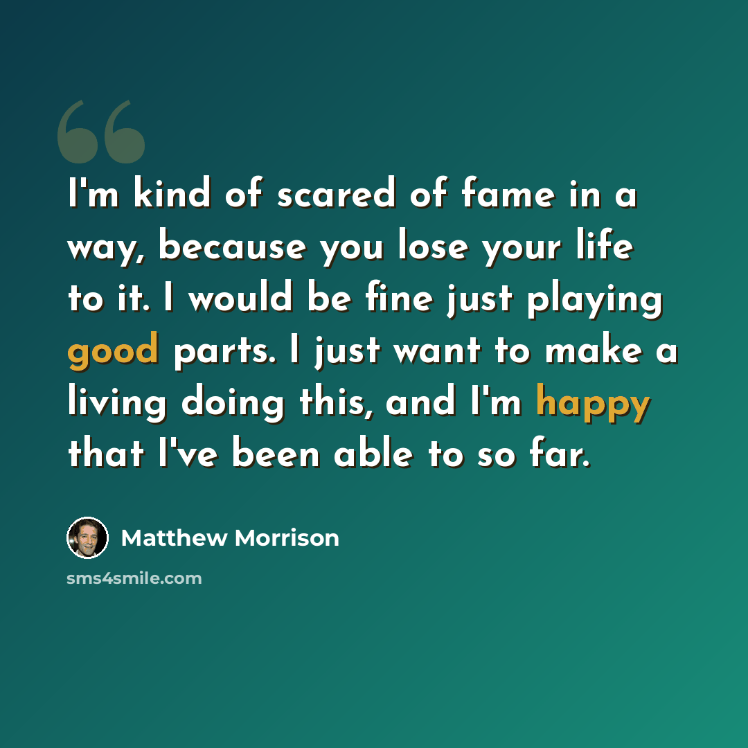 “I'm kind of scared of fame in a way, because you lose your life to it. I would be fine just playing good parts. I just want to make a living doing this, and I'm happy that I've been able to so far.” quote by Matthew Morrison