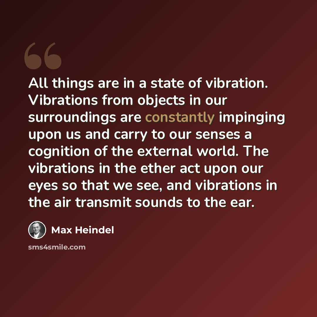“All things are in a state of vibration. Vibrations from objects in our surroundings are constantly impinging upon us and carry to our senses a cognition of the external world. The vibrations in the ether act upon our eyes so that we see, and vibrations in the air transmit sounds to the ear.” quote by Max Heindel