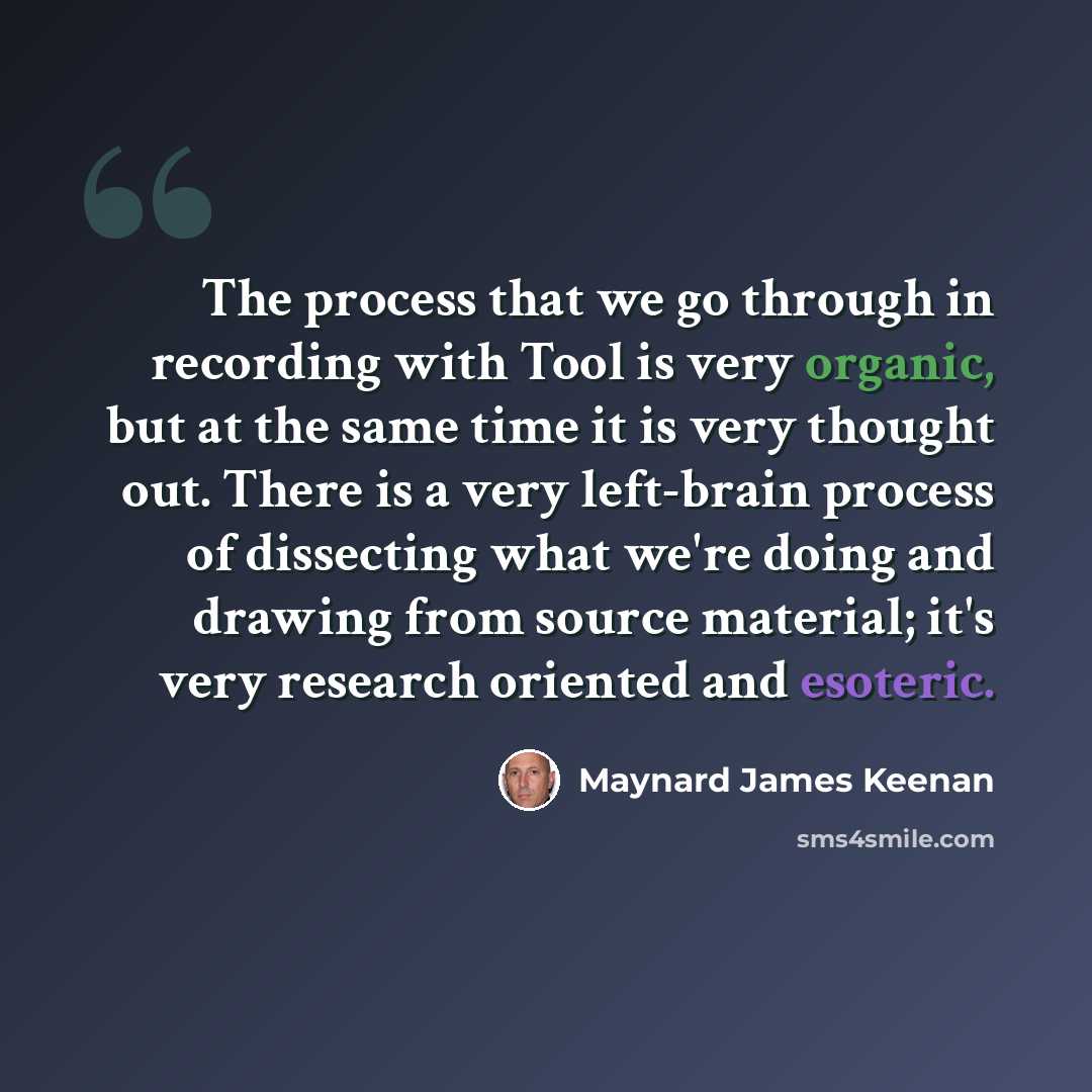 “The process that we go through in recording with Tool is very organic, but at the same time it is very thought out. There is a very left-brain process of dissecting what we're doing and drawing from source material; it's very research oriented and esoteric.” quote by Maynard James Keenan