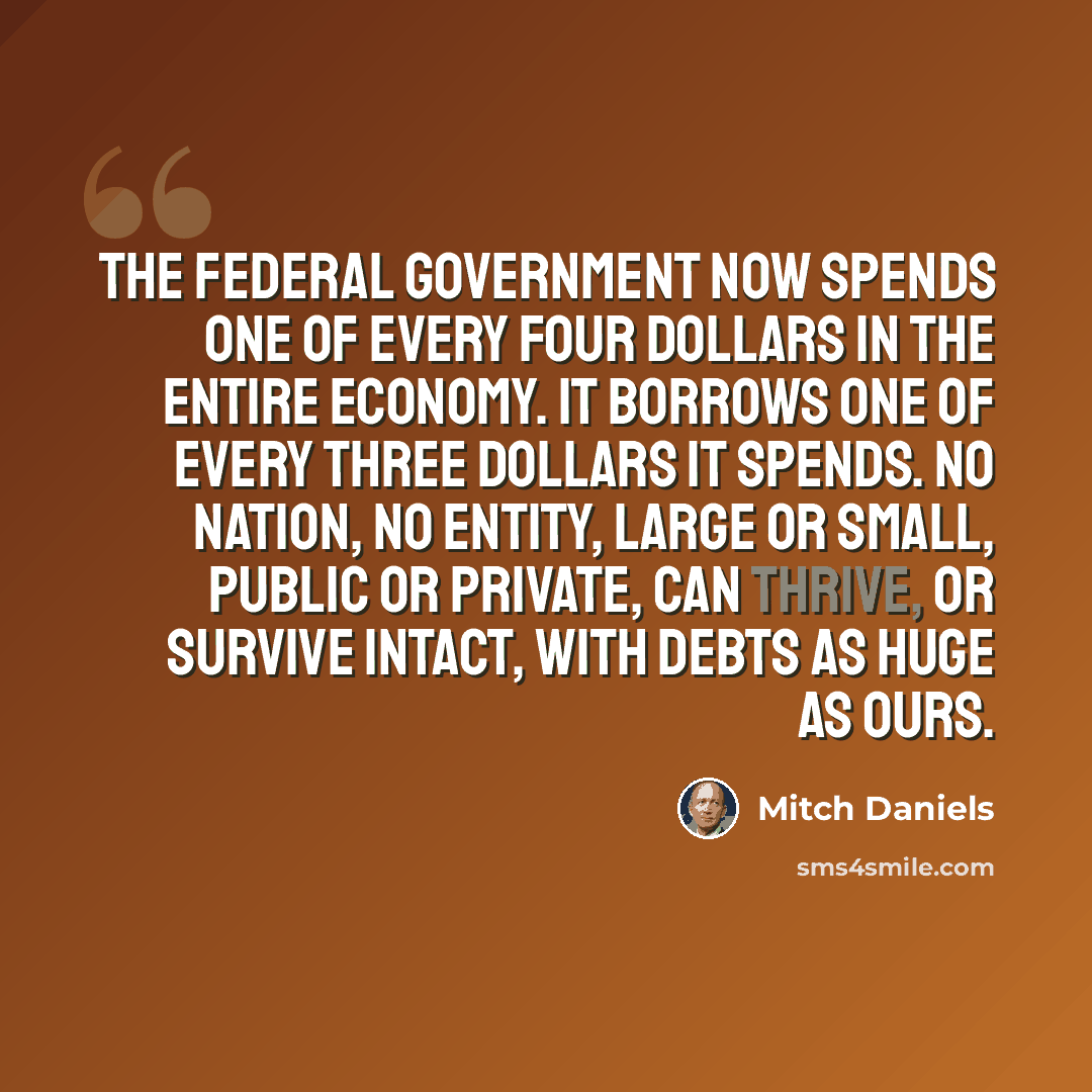 “The federal government now spends one of every four dollars in the entire economy. It borrows one of every three dollars it spends. No nation, no entity, large or small, public or private, can thrive, or survive intact, with debts as huge as ours.” quote by Mitch Daniels