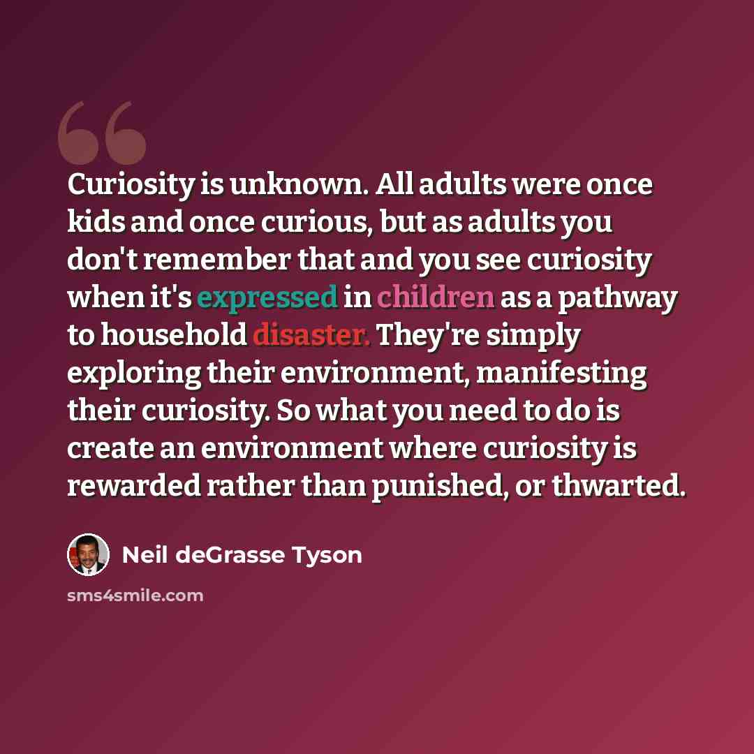 “Curiosity is unknown. All adults were once kids and once curious, but as adults you don't remember that and you see curiosity when it's expressed in children as a pathway to household disaster. They're simply exploring their environment, manifesting their curiosity. So what you need to do is…” quote by Neil deGrasse Tyson