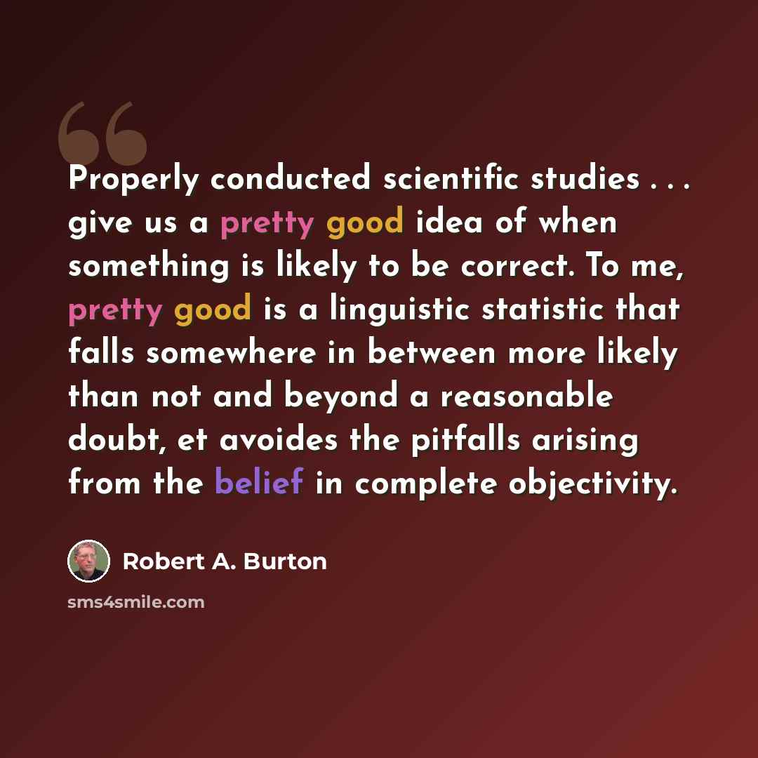 “Properly conducted scientific studies . . . give us a pretty good idea of when something is likely to be correct. To me, pretty good is a linguistic statistic that falls somewhere in between more likely than not and beyond a reasonable doubt, et avoides the pitfalls arising from the belief in…” quote by Robert A. Burton