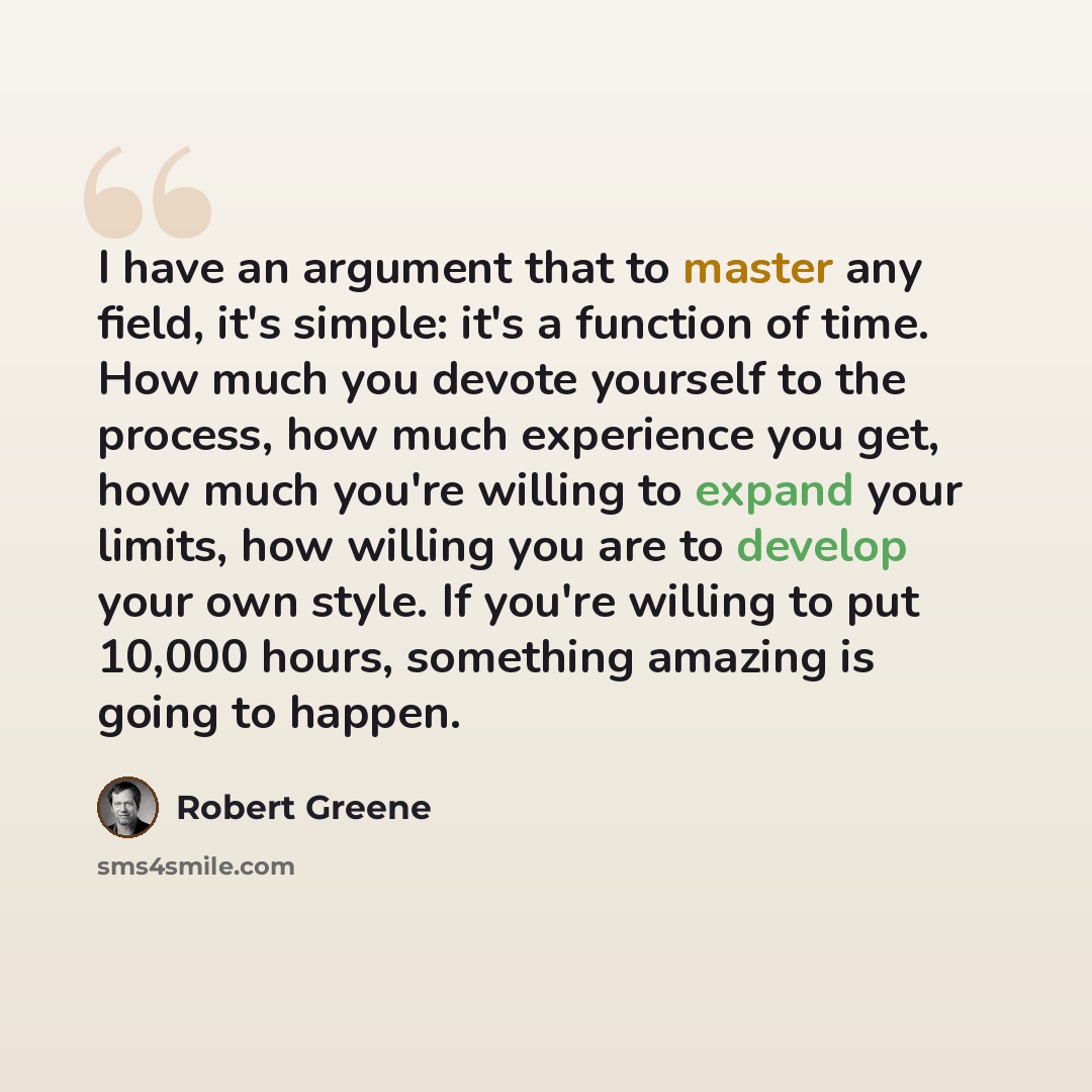 “I have an argument that to master any field, it's simple: it's a function of time. How much you devote yourself to the process, how much experience you get, how much you're willing to expand your limits, how willing you are to develop your own style. If you're willing to put 10,000 hours…” quote by Robert Greene