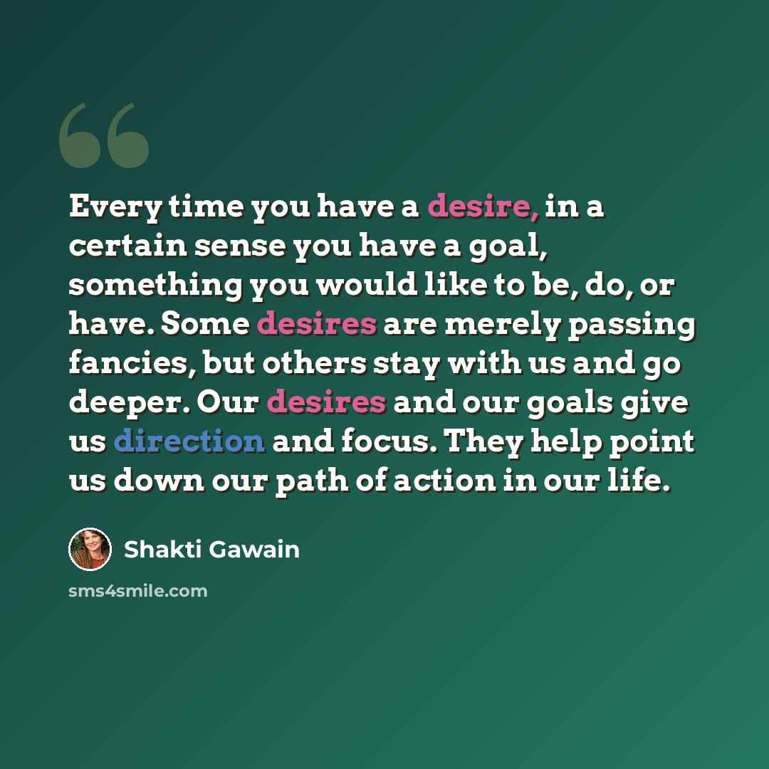 “Every time you have a desire, in a certain sense you have a goal, something you would like to be, do, or have. Some desires are merely passing fancies, but others stay with us and go deeper. Our desires and our goals give us direction and focus. They help point us down our path of action in our…” quote by Shakti Gawain