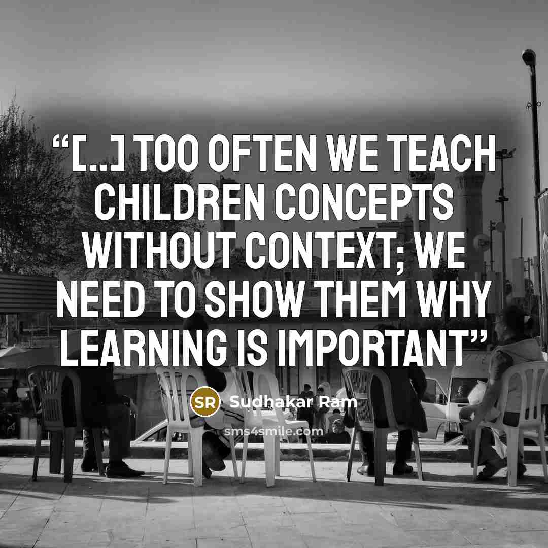 “[..] too often we teach children concepts without context; we need to show them why learning is important” quote by Sudhakar Ram