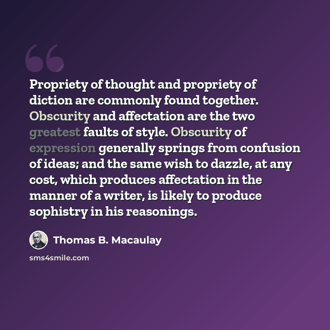 “Propriety of thought and propriety of diction are commonly found together. Obscurity and affectation are the two greatest faults of style. Obscurity of expression generally springs from confusion of ideas; and the same wish to dazzle, at any cost, which produces affectation in the manner of a…” quote by Thomas B. Macaulay