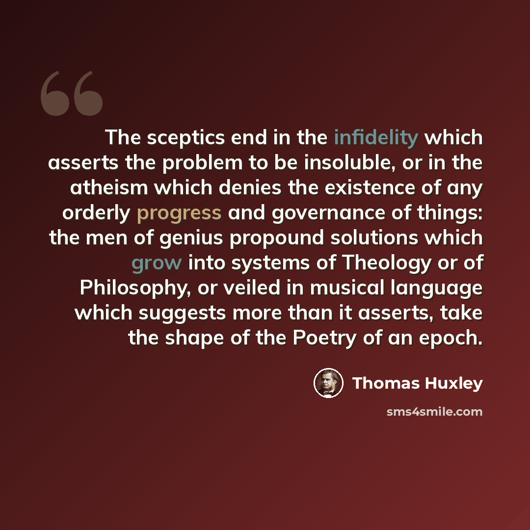 “The sceptics end in the infidelity which asserts the problem to be insoluble, or in the atheism which denies the existence of any orderly progress and governance of things: the men of genius propound solutions which grow into systems of Theology or of Philosophy, or veiled in musical language…” quote by Thomas Huxley