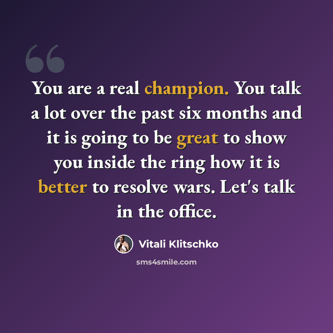 “You are a real champion. You talk a lot over the past six months and it is going to be great to show you inside the ring how it is better to resolve wars. Let's talk in the office.” quote by Vitali Klitschko