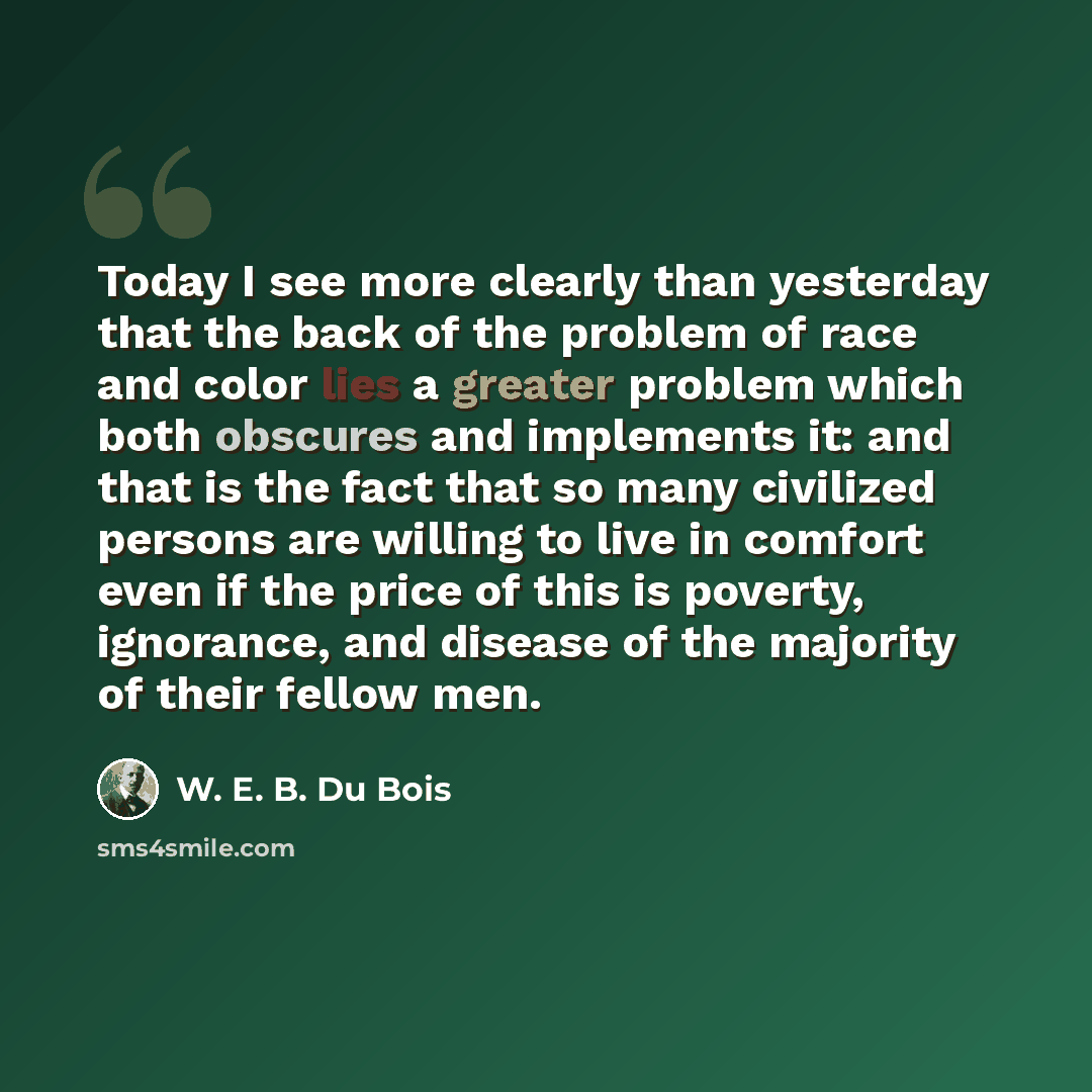 “Today I see more clearly than yesterday that the back of the problem of race and color lies a greater problem which both obscures and implements it: and that is the fact that so many civilized persons are willing to live in comfort even if the price of this is poverty, ignorance, and disease of…” quote by W. E. B. Du Bois