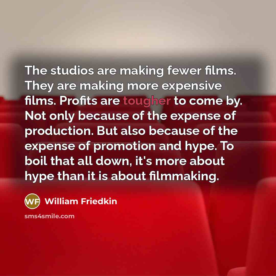 “The studios are making fewer films. They are making more expensive films. Profits are tougher to come by. Not only because of the expense of production. But also because of the expense of promotion and hype. To boil that all down, it's more about hype than it is about filmmaking.” quote by William Friedkin