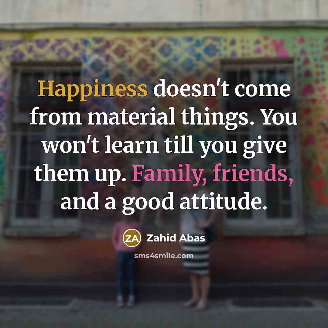 “Happiness doesn't come from material things. You won't learn till you give them up. Family, friends, and a good attitude.” quote by Zahid Abas