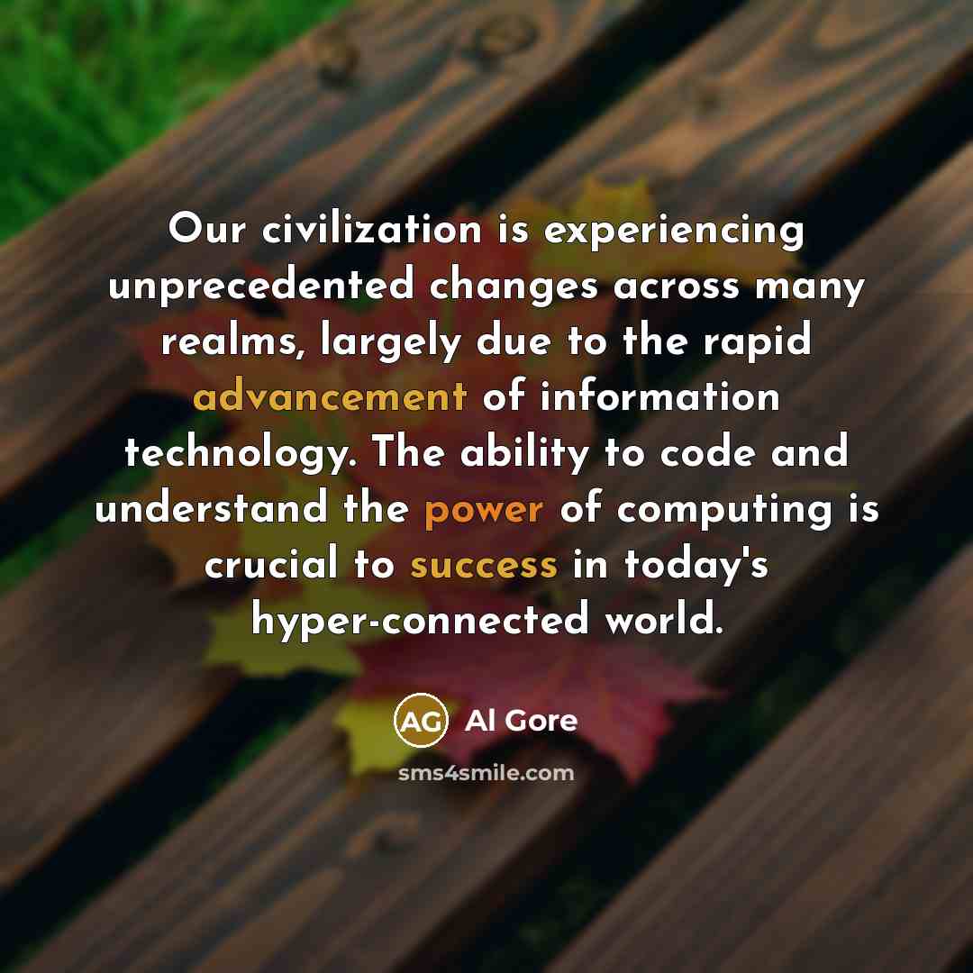 “Our civilization is experiencing unprecedented changes across many realms, largely due to the rapid advancement of information technology. The ability to code and understand the power of computing is crucial to success in today's hyper-connected world.” quote by Al Gore