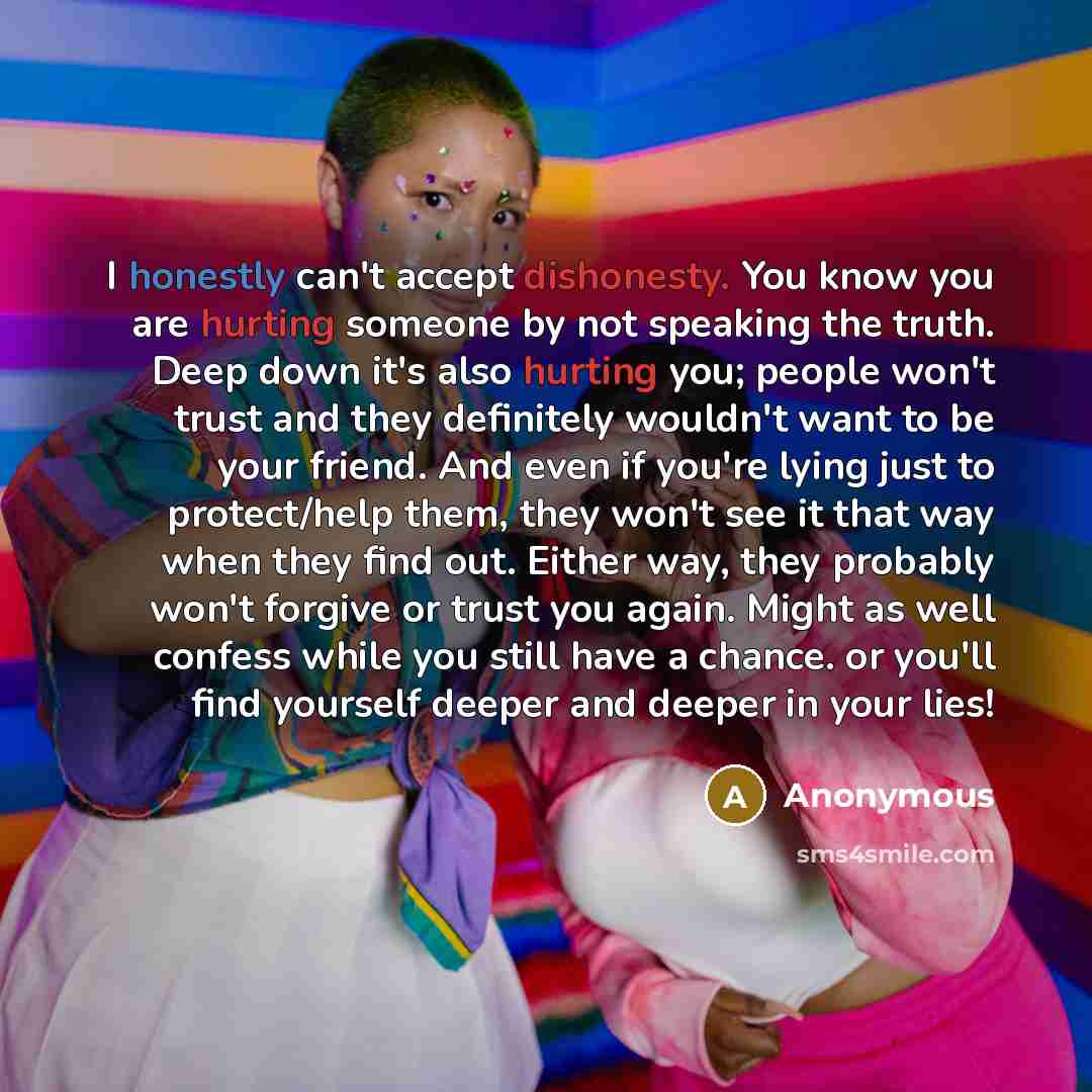 “I honestly can't accept dishonesty. You know you are hurting someone by not speaking the truth. Deep down it's also hurting you; people won't trust and they definitely wouldn't want to be your friend. And even if you're lying just to protect/help them, they won't see it that way when they find…” quote by Anonymous