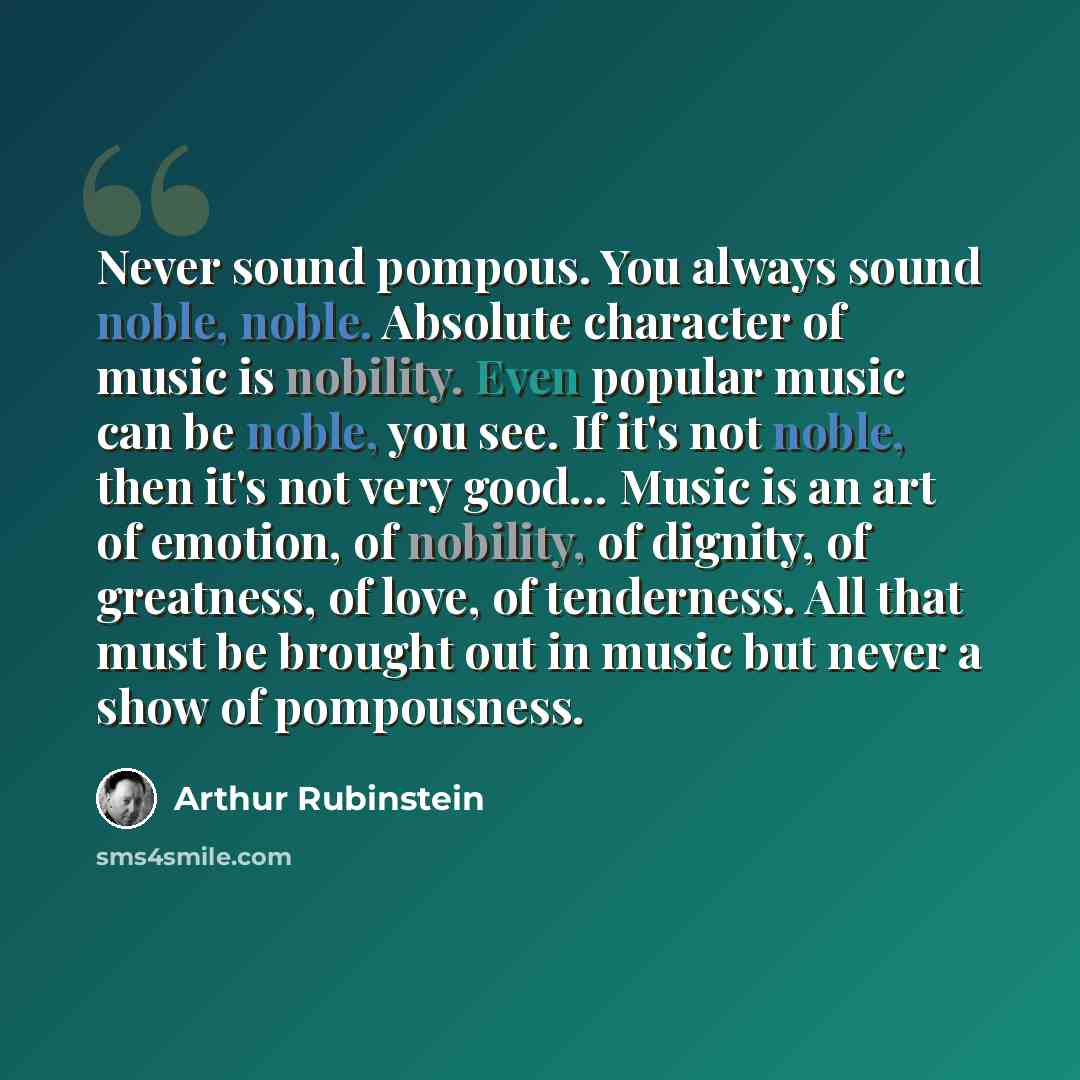 “Never sound pompous. You always sound noble, noble. Absolute character of music is nobility. Even popular music can be noble, you see. If it's not noble, then it's not very good... Music is an art of emotion, of nobility, of dignity, of greatness, of love, of tenderness. All that must be brought…” quote by Arthur Rubinstein