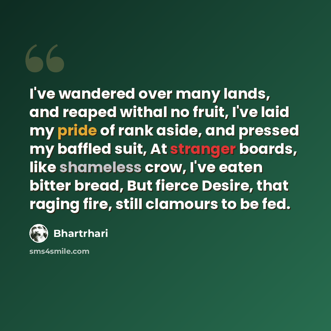 “I've wandered over many lands, and reaped withal no fruit, I've laid my pride of rank aside, and pressed my baffled suit, At stranger boards, like shameless crow, I've eaten bitter bread, But fierce Desire, that raging fire, still clamours to be fed.” quote by Bhartrhari