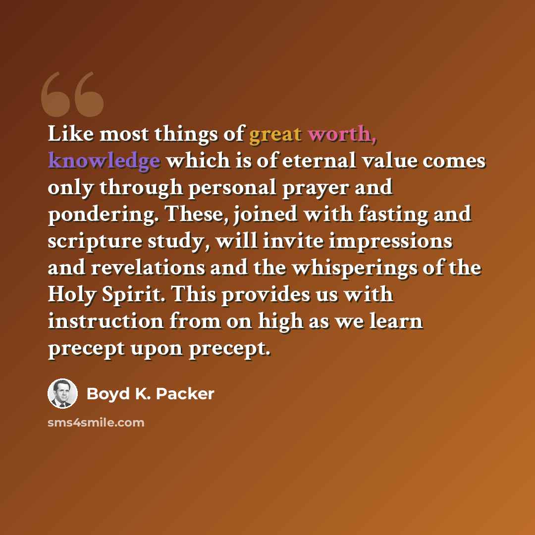 “Like most things of great worth, knowledge which is of eternal value comes only through personal prayer and pondering. These, joined with fasting and scripture study, will invite impressions and revelations and the whisperings of the Holy Spirit. This provides us with instruction from on high as…” quote by Boyd K. Packer