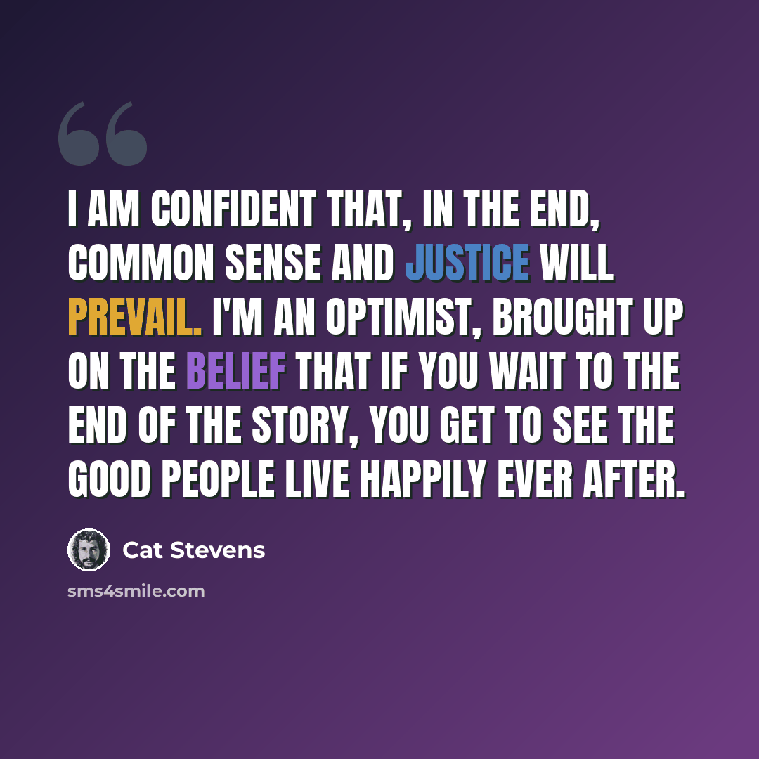 “I am confident that, in the end, common sense and justice will prevail. I'm an optimist, brought up on the belief that if you wait to the end of the story, you get to see the good people live happily ever after.” quote by Cat Stevens