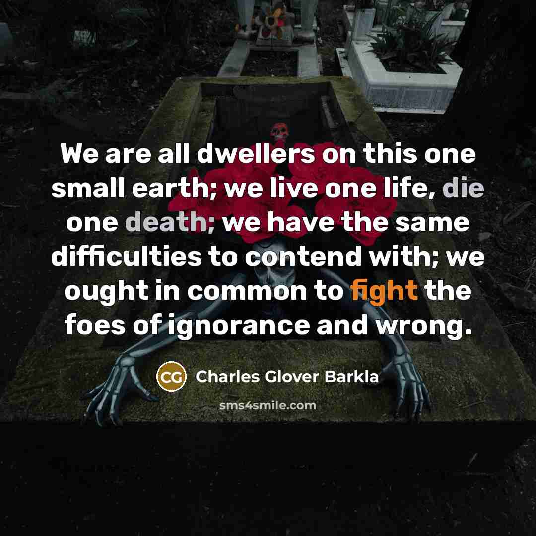“We are all dwellers on this one small earth; we live one life, die one death; we have the same difficulties to contend with; we ought in common to fight the foes of ignorance and wrong.” quote by Charles Glover Barkla
