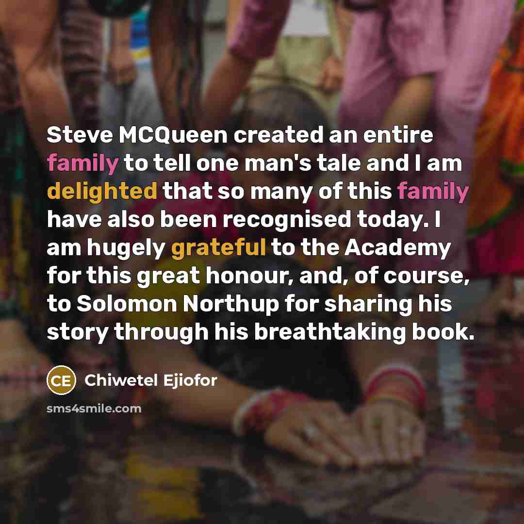 “Steve MCQueen created an entire family to tell one man's tale and I am delighted that so many of this family have also been recognised today. I am hugely grateful to the Academy for this great honour, and, of course, to Solomon Northup for sharing his story through his breathtaking book.” quote by Chiwetel Ejiofor