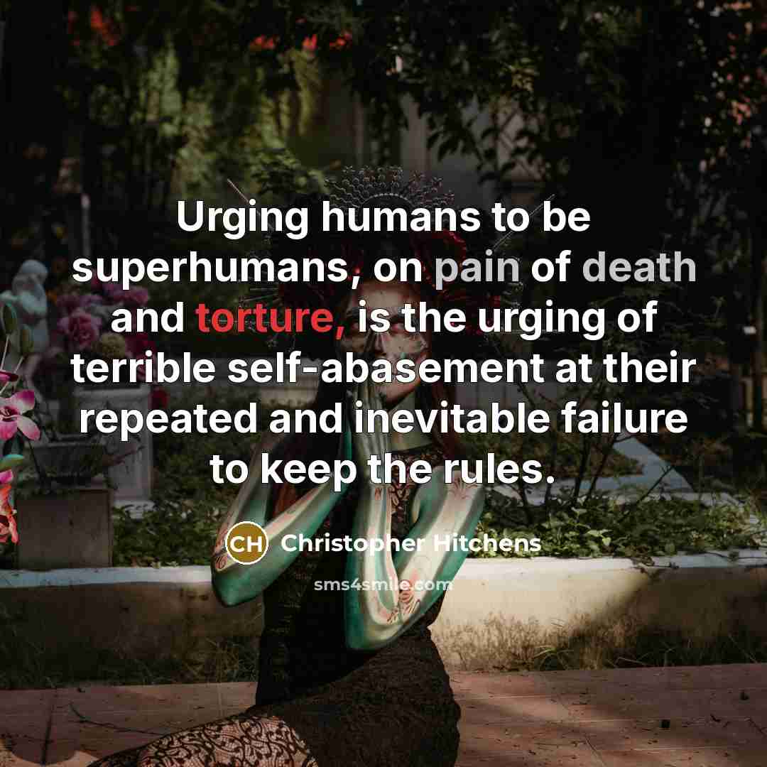 “Urging humans to be superhumans, on pain of death and torture, is the urging of terrible self-abasement at their repeated and inevitable failure to keep the rules.” quote by Christopher Hitchens