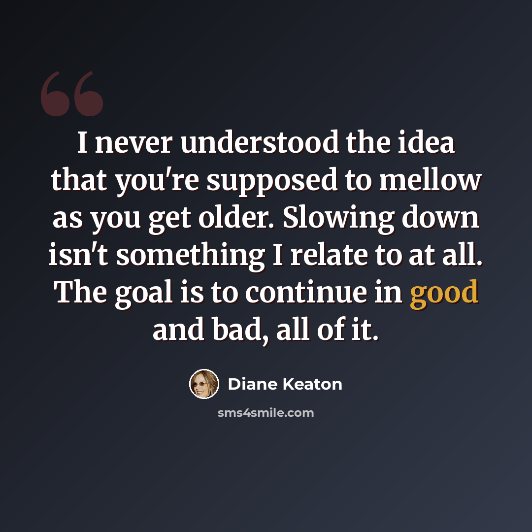 “I never understood the idea that you're supposed to mellow as you get older. Slowing down isn't something I relate to at all. The goal is to continue in good and bad, all of it.” quote by Diane Keaton