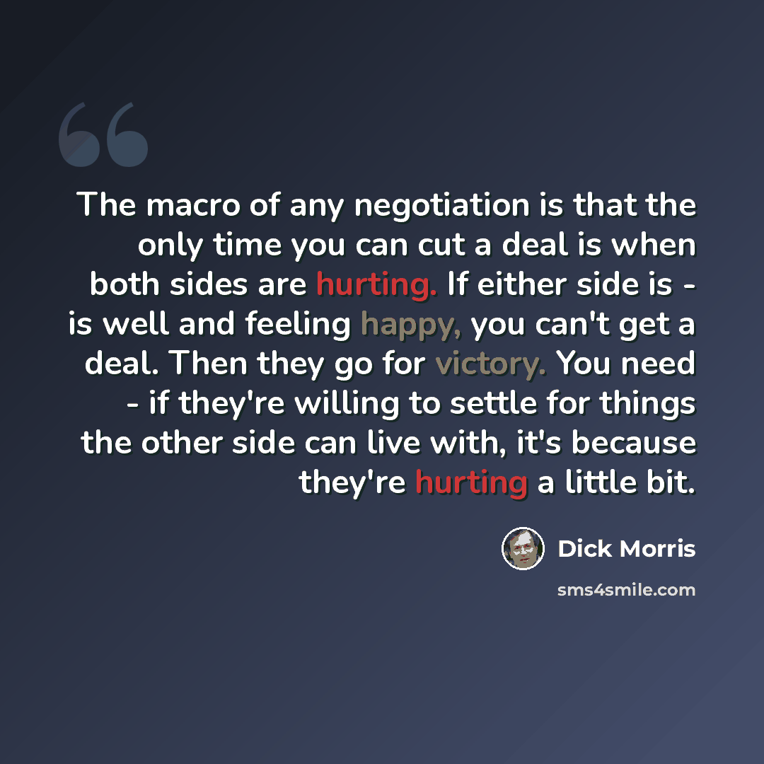 “The macro of any negotiation is that the only time you can cut a deal is when both sides are hurting. If either side is - is well and feeling happy, you can't get a deal. Then they go for victory. You need - if they're willing to settle for things the other side can live with, it's because they're…” quote by Dick Morris