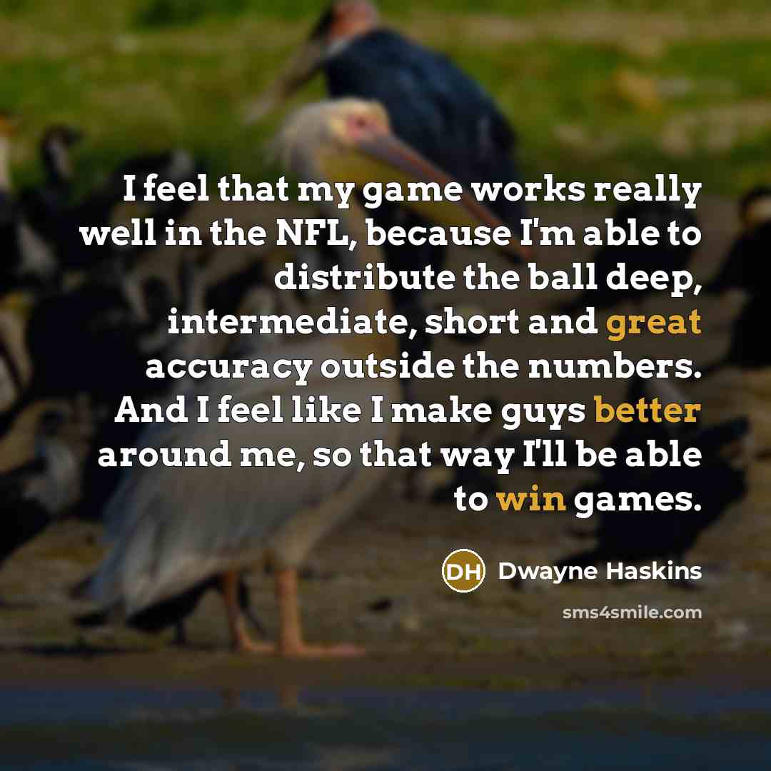 “I feel that my game works really well in the NFL, because I'm able to distribute the ball deep, intermediate, short and great accuracy outside the numbers. And I feel like I make guys better around me, so that way I'll be able to win games.” quote by Dwayne Haskins