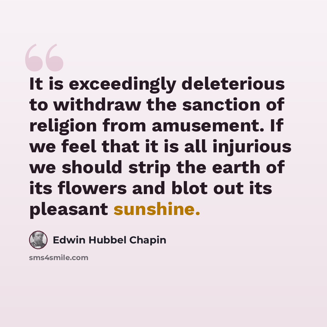 “It is exceedingly deleterious to withdraw the sanction of religion from amusement. If we feel that it is all injurious we should strip the earth of its flowers and blot out its pleasant sunshine.” quote by Edwin Hubbel Chapin
