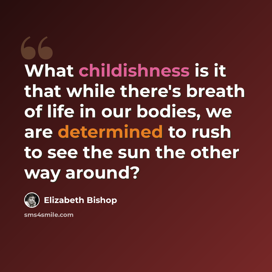 “What childishness is it that while there's breath of life in our bodies, we are determined to rush to see the sun the other way around?” quote by Elizabeth Bishop