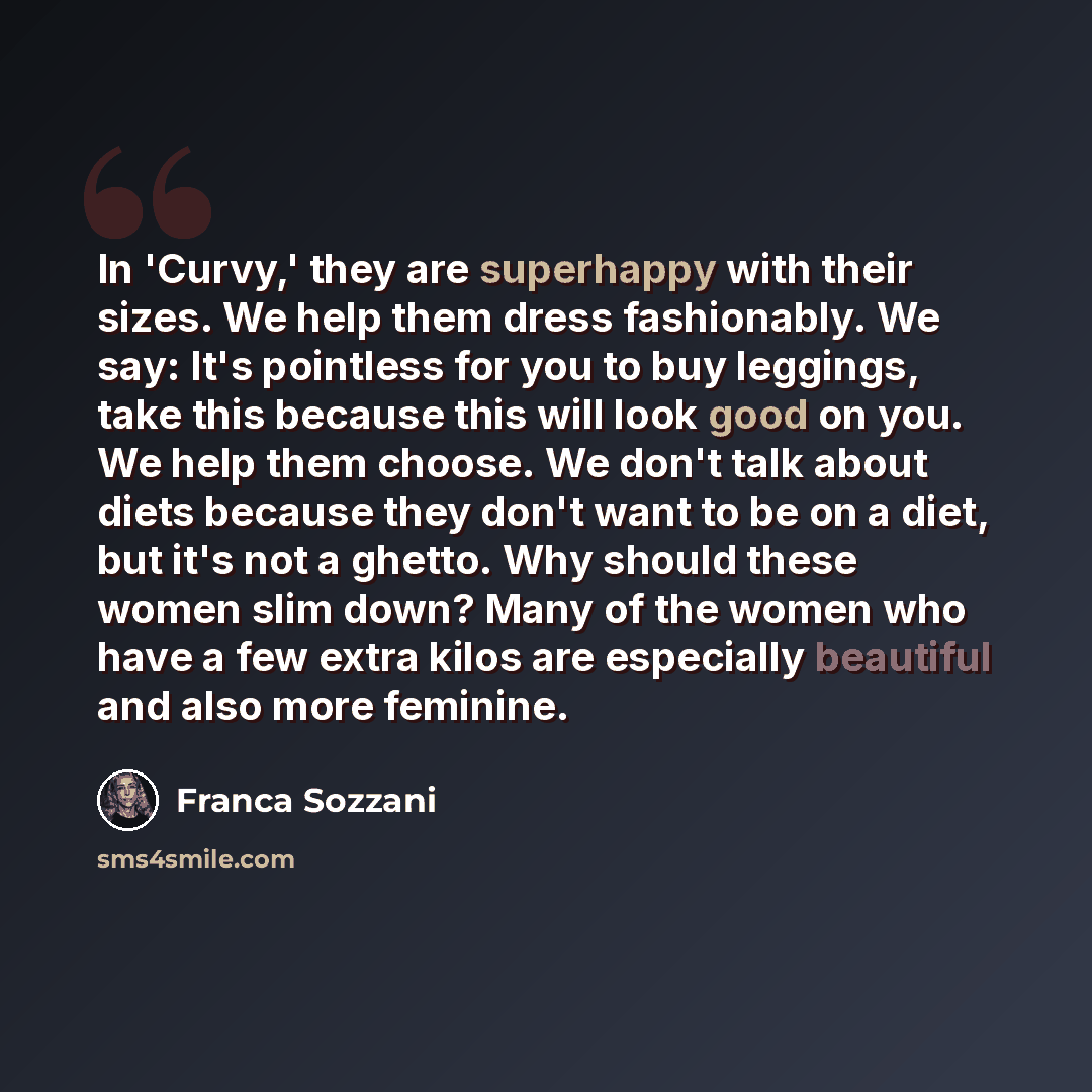 “In 'Curvy,' they are superhappy with their sizes. We help them dress fashionably. We say: It's pointless for you to buy leggings, take this because this will look good on you. We help them choose. We don't talk about diets because they don't want to be on a diet, but it's not a ghetto. Why should…” quote by Franca Sozzani