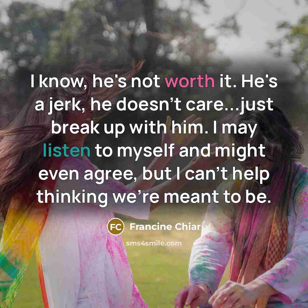 “I know, he's not worth it. He's a jerk, he doesn't care...just break up with him. I may listen to myself and might even agree, but I can't help thinking we're meant to be.” quote by Francine Chiar