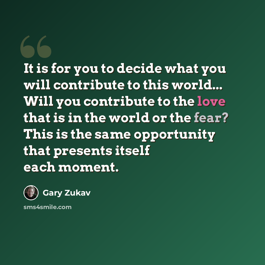 “It is for you to decide what you will contribute to this world... Will you contribute to the love that is in the world or the fear? This is the same opportunity that presents itself each moment.” quote by Gary Zukav