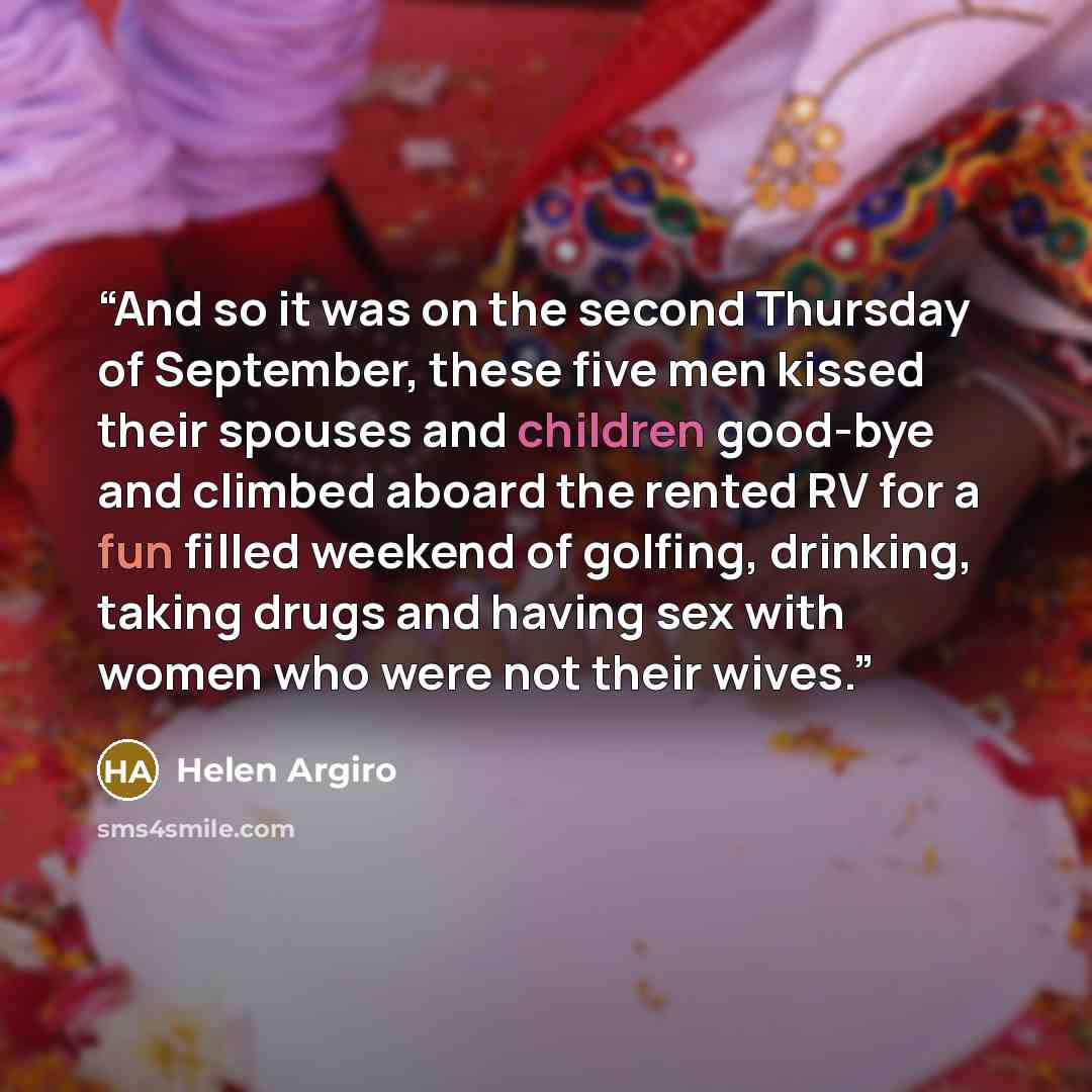 “And so it was on the second Thursday of September, these five men kissed their spouses and children good-bye and climbed aboard the rented RV for a fun filled weekend of golfing, drinking, taking drugs and having sex with women who were not their wives.” quote by Helen Argiro