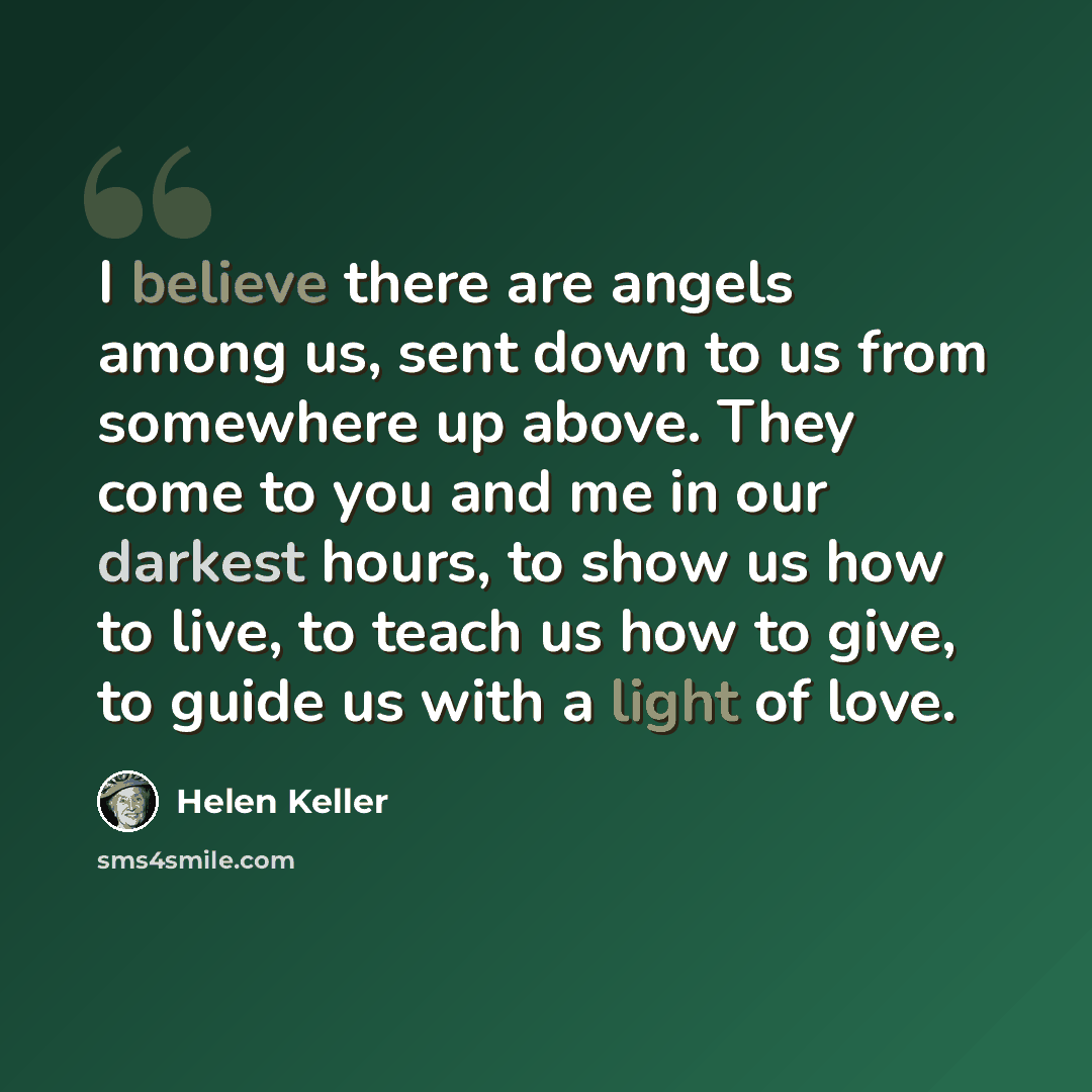 “I believe there are angels among us, sent down to us from somewhere up above. They come to you and me in our darkest hours, to show us how to live, to teach us how to give, to guide us with a light of love.” quote by Helen Keller