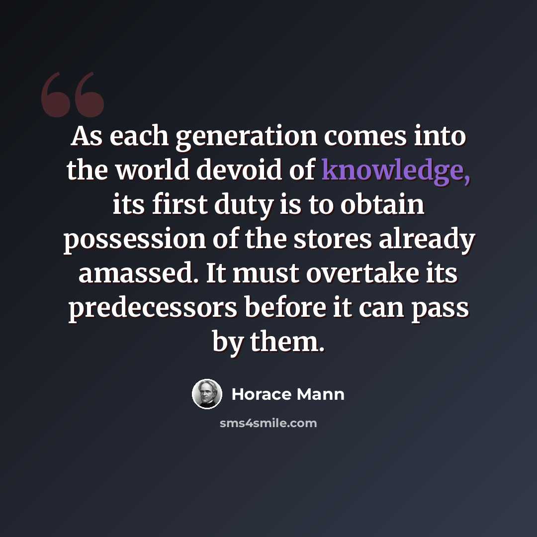 “As each generation comes into the world devoid of knowledge, its first duty is to obtain possession of the stores already amassed. It must overtake its predecessors before it can pass by them.” quote by Horace Mann