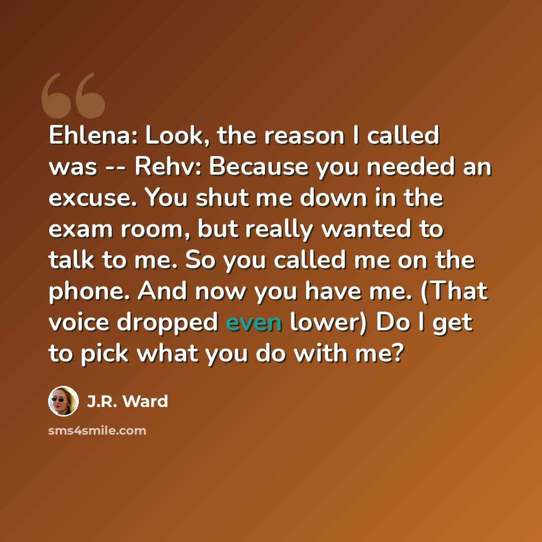“Ehlena: Look, the reason I called was -- Rehv: Because you needed an excuse. You shut me down in the exam room, but really wanted to talk to me. So you called me on the phone. And now you have me. (That voice dropped even lower) Do I get to pick what you do with me?” quote by J.R. Ward