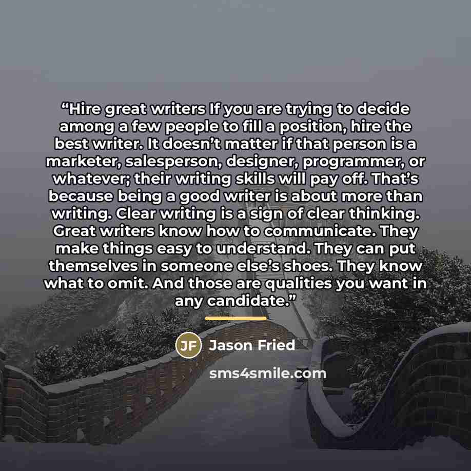 “Hire great writers If you are trying to decide among a few people to fill a position, hire the best writer. It doesn’t matter if that person is a marketer, salesperson, designer, programmer, or whatever; their writing skills will pay off. That’s because being a good writer is about more than…” quote by Jason Fried