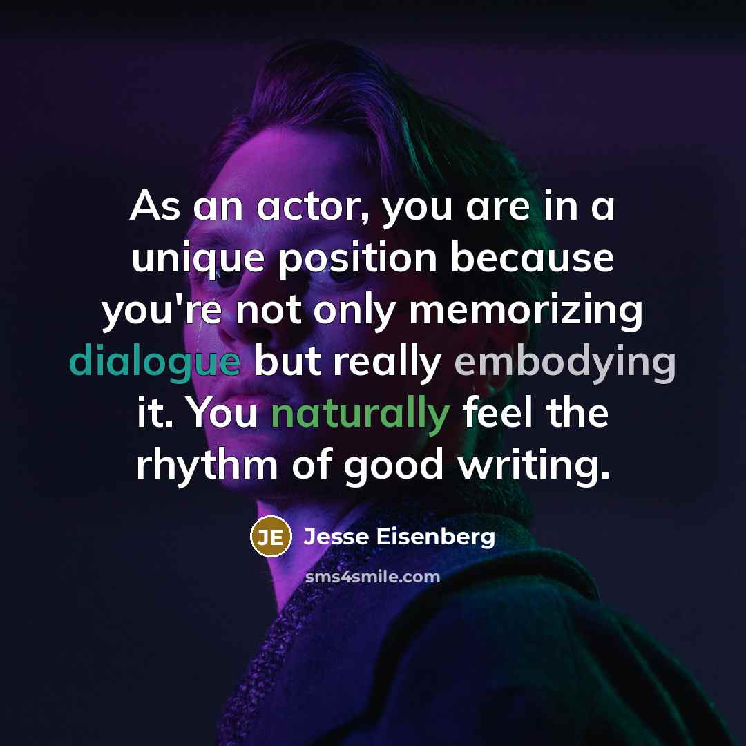 “As an actor, you are in a unique position because you're not only memorizing dialogue but really embodying it. You naturally feel the rhythm of good writing.” quote by Jesse Eisenberg