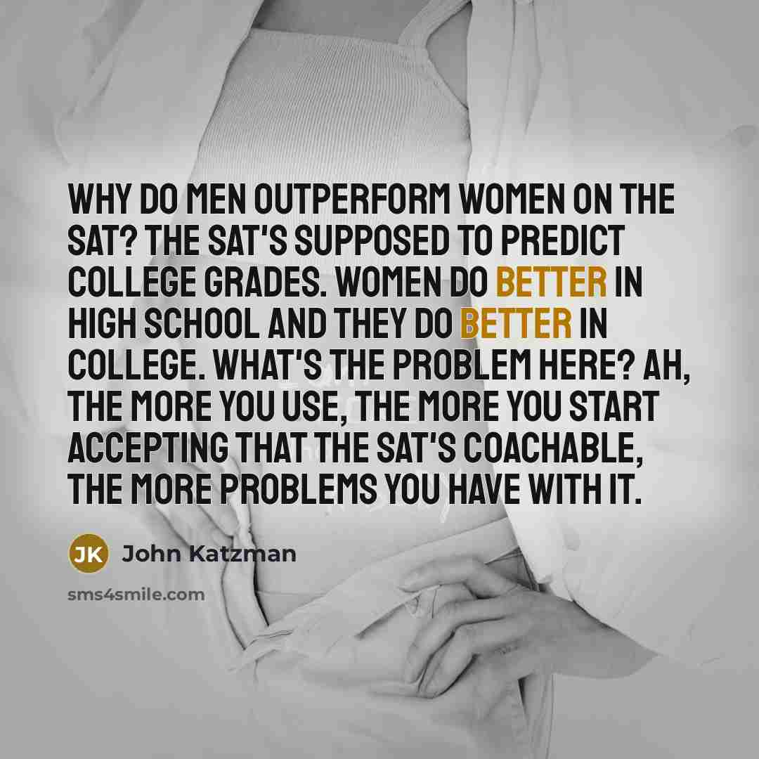 “Why do men outperform women on the SAT? The SAT's supposed to predict college grades. Women do better in high school and they do better in college. What's the problem here? Ah, the more you use, the more you start accepting that the SAT's coachable, the more problems you have with it.” quote by John Katzman