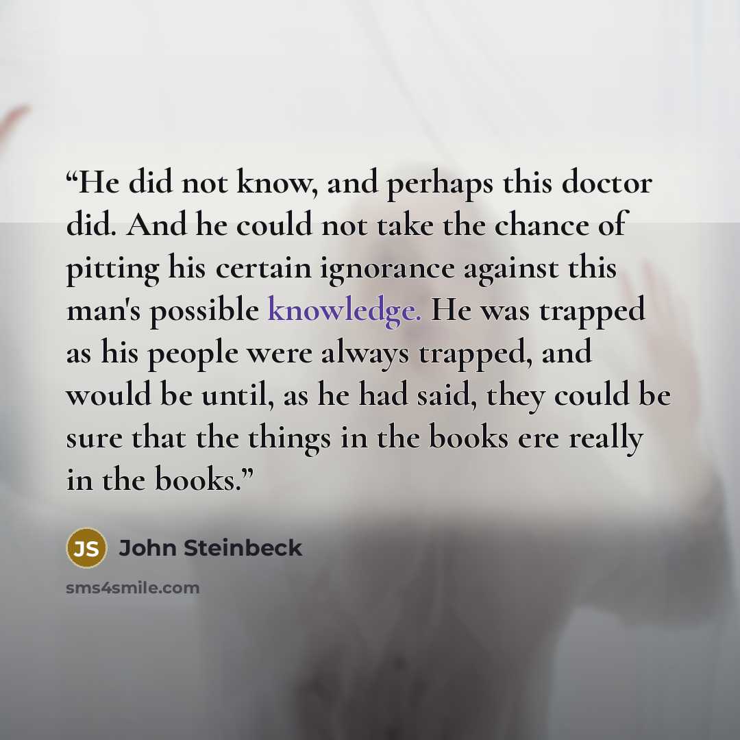 “He did not know, and perhaps this doctor did. And he could not take the chance of pitting his certain ignorance against this man's possible knowledge. He was trapped as his people were always trapped, and would be until, as he had said, they could be sure that the things in the books ere really in…” quote by John Steinbeck