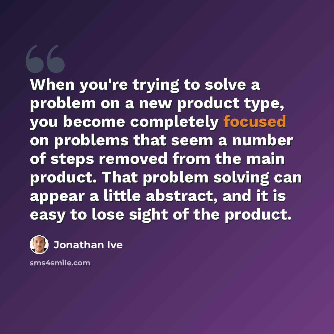 “When you're trying to solve a problem on a new product type, you become completely focused on problems that seem a number of steps removed from the main product. That problem solving can appear a little abstract, and it is easy to lose sight of the product.” quote by Jonathan Ive